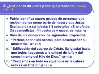 ⚫ Pablo identifica cuatro grupos de personas que
reciben dones como parte del tesoro que Jesús
Exaltado da a su iglesia: (1) apóstoles; (2) profetas;
(3) evangelistas; (4) pastores y maestros. (GEB 75)
⚫ Dios da los dones con los siguientes propósitos:
A. “Perfeccionar a los santos, para desempeñar su
ministerio.” (Ef. 4:12)
B. “Edificación del cuerpo de Cristo, (la iglesia) hasta
que todos lleguemos a la unidad de la fe y del
conocimiento del Hijo de Dios.” (Ef. 4:13)
C. “Crezcamos en todo en aquel que es la cabeza
esto es en Cristo.” (Ef- 4:15)
2. ¿Qué dones da Jesús y con qué propósito? Efesios
4:11- 13
 