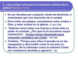 ⚫ De ser llevados por cualquier viento de doctrinas, o
enseñanzas que nos desviarán de la verdad.
⚫ Para evitar ese peligro, necesitamos estar unidos a
Dios, y estar unidos en la iglesia. (1 Juan 2:28)
⚫ “Satanás reúne todas sus fuerzas y lanza todo su
poder al combate. ¿Por qué él no encuentra mayor
resistencia?... Porque tienen demasiada poca
comunión verdadera con Cristo.” (CS 326)
⚫ También, “Porque para ellos el pecado no es tan
repugnante y aborrecible como lo era para su
Maestro. No lo enfrentan como lo enfrentó Cristo:
con resistencia decidida y agresiva.” (Id)
3. ¿Qué peligro amenaza la inmadurez cristiana de la
iglesia? Efesios 3:14- 16
 