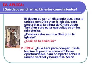 El deseo de ser un discípulo que, ama la
unidad con Dios y en la iglesia, para
crecer hasta la altura de Cristo Jesús.
También para estar capacitados en los
ministerios.
¿Deseas estar unido a Dios y en la
iglesia?
¿Cuál es tu decisión?
V. CREA: ¿Qué haré para compartir esta
lección la próxima semana? Crear
oportunidades para compartir sobre la
unidad vertical y horizontal. Amén
IV. APLICA:
¿Qué debo sentir al recibir estos conocimientos?
 