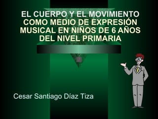 EL CUERPO Y EL MOVIMIENTO  COMO MEDIO DE EXPRESIÓN MUSICAL EN NIÑOS DE 6 AÑOS DEL NIVEL PRIMARIA Cesar Santiago Díaz Tiza 