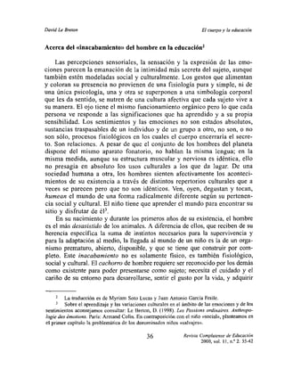 David Le Breton                                                          El cuerpo y la educación


Acerca del «inacabamiento»del hombre en la educación2
    Las percepciones sensoriales, la sensación y la expresión de las emo-
ciones parecen la emanación de la intimidad más secreta del sujeto, aunque
también estén modeladas social y culturalmente. Los gestos que alimentan
y coloran su presencia no provienen de una fisiología pura y simple, ni de
una única psicología, una y otra se superponen a una simbología corporal
que les da sentido, se nutren de una cultura afectiva que cada sujeto vive a
su manera. El ojo tiene el mismo funcionamiento orgánico pero lo que cada
persona ve responde a las significaciones que ha aprendido y a su propia
sensibilidad. Los sentimientos y las emociones no son estados absolutos,
sustancias traspasables de un individuo y de un grupo a otro, no son, o no
son sólo, procesos fisiológicos en los cuales el cuerpo encerraría el secre-
to. Son relaciones. A pesar de que el conjunto de los hombres del planeta
dispone del mismo aparato fonatorio, no hablan la misma lengua; en la
misma medida, aunque su estructura muscular y nerviosa es idéntica, ello
no presagia en absoluto los usos culturales a los que da lugar De una
sociedad humana a otra, los hombres sienten afectivamente los aconteci-
mientos de su existencia a través de distintos repertorios culturales que a
veces se parecen pero que no son idénticos. Ven, oyen, degustan y tocan,
humean el mundo de una forma radicalmente diferente según su pertenen-
cia social y cultural. El niño tiene que aprender el mundo para encontrar su
 sitio y disfrutar de él3.
    En su nacimiento y durante los primeros años de su existencia, el hombre
es el más desasistido de los animales. A diferencia de ellos, que reciben de su
herencia específica la suma de instintos necesarios para la supervivencia y
para la adaptación al medio, la llegada al mundo de un niño es la de un orga-
nismo prematuro, abierto, disponible, y que se tiene que construir por com-
pleto. Este inacabamiento no es solamente fisico, es también fisiológico,
social y cultural. El cachorro de hombre requiere ser reconocido por los demás
como existente para poder presentarse como sujeto; necesita el cuidado y el
cariño de su entorno para desarrollarse, sentir el gusto por la vida, y adquirir

     2   La traducción es de Myriam Soto Lucas y Juan Antonio Garcia Fraile.
         Sobre el aprendizaje y las variaciones culturales en eí ámbito de las emociones y de los
sentimientos aconsejamos consultar: Le Breton, D. (1998). Les Passions ordinaires. Ant/tropo-
logie des émotions. Paris: Armand Colín. En contraposición con el niño «social», planteamos en
el primer capitulo la problemática de los denominados niños «salvajes».

                                              36                Revista Complutense de Educación
                                                                         2000, vol. II, nY 2: 35-42
 