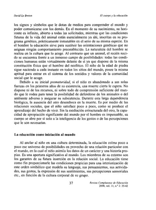 David Le Breton                                             El cuerpo y la educacion


los signos y símbolos que le dotan de medios para comprender el mundo y
poder comunicarse con los demás. En el momento de su nacimiento, su hori-
zonte es infinito, abierto a todas las solicitudes, mientras que las condiciones
futuras de la vida del animal están esencialmente ya ahí, inscritas en su pro-
grama genético, prácticamente inmutables en el seno de su misma especie. En
el hombre la educación sirve para sustituir las orientaciones genéticas que no
asignan ningún comportamiento preestablecido. La naturaleza del hombre se
realiza en la cultura que lo acoge. Al contrario que un animal, el recién naci-
do se encuentra ftente a un inmenso campo de posibilidades: todas las condi-
ciones humanas están virtualmente delante de sí ya que dispone de la misma
constitución fisica que el hombre del neolítico. El niño de la edad de piedra
sigue naciendo a cada instante en todos los sitios del mundo, posee la misma
aptitud para entrar en el sistema de los sentidos y valores de la comunidad
social que le acoge.
    Debido a su inicial prematuridad, si el niño es abandonado a sus solas
fuerzas en los primeros años de su existencia, una muerte cierta le espera. No
dispone ni de los recursos, ni sobre todo de comprensión suficiente del mun-
do que le rodea para tener la posibilidad de defenderse de los animales o del
ambiente adverso y asegurar su subsistencia. Durante esta larga dependencia
biológica, la ausencia del otro desemboca en la muerte. Es por medio de las
relaciones sociales, que el niño satisface poco a poco, como se produce el
aprendizaje del hecho de vivir. Sin la mediación estructurada del otro, Ja capa-
cidad de apropiación significante del mundo por el hombre es impensable, su
cuerpo se abre por si solo a la inteligencia de los gestos o de las percepciones
que le son necesarias.


La educación como iniciación al mundo

     Al anclar al niño en una cultura determinada, la educación coIma poco a
poco ese universo de posibilidades en provecho de una relación particular con
el mundo, en la cual el niño asimila los datos de un carácter y una historia pro-
pias. Es una apertura significativa al mundo. Los miembros de su entorno son
los garantes de su futura inserción en la relación social. La educación tiene
como fin proporcionarle las condiciones propicias para una interiorización de
este orden simbólico que modela su lenguaje, sus pensamientos, sus activida-
des, sus gestos, la expresión de sus sentimientos, sus percepciones sensoriales
etc., en función de la cultura corporal de su grupo.

                                      37            Revista Complutense de Educac,on
                                                            2000, vol. ll,nY2: 35-42
 