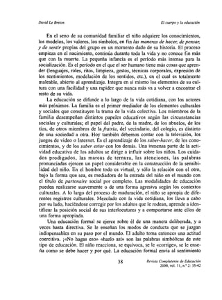 David Le Breton                                              El cuerpo y la educación


     En el seno de su comunidad familiar el niño adquiere los conocimientos,
los modelos, los valores, los símbolos, en fin las maneras de hacer de pensar
y de sentir propias del grupo en un momento dado de su historia. El proceso
empieza en el nacimiento, continúa durante toda la vida y no conoce fin más
que con la muerte. La pequeña infancia es el período más intenso para la
socialización. Es el periodo en el que el ser humano tiene más cosas que apren-
der (lenguajes, roles, ritos, limpieza, gestos, técnicas corporales, expresión de
los sentimientos, modelación de los sentidos, etc.), en el cual es totalmente
maleable, abierto al aprendizaje. Integra en sí mismo los elementos de su cul-
tura con una facilidad y una rapidez que nunca más va a volver a encontrar el
resto de su vida.
     La educación se difunde a lo largo de la vida cotidiana, con los actores
más próximos. La familia es el primer mediador de los elementos culturales
y sociales que constituyen la trama de la vida colectiva. Los miembros de la
familia desempefian distintos papeles educativos según las circunstancias
sociales y culturales; el papel del padre, de la madre, de los abuelos, de los
tíos, de otros miembros de la fratria, del vecindario, del colegio, es distinto
de una sociedad a otra. Hoy también debemos contar con la televisión, los
juegos de video o Internet. Es el aprendizaje de los saber-hacer, de los cono-
cimientos, y de los saber estar con los demás. Una inmensa parte de la acti-
vidad educativa de los adultos se dirige a influir sobre los niños. Los cuida-
dos prodigados, las marcas de ternura, las atenciones, las palabras
pronunciadas ejercen un papel considerable en la construcción de la sensibi-
lidad del niño. En el hombre todo es virtual, y sólo la relación con el otro,
bajo la forma que sea, es mediadora de la entrada del niño en el mundo con
el título de partenaire social por completo. Las modalidades de educación
pueden realizarse suavemente o de una forma agresiva según los contextos
culturales. A lo largo del proceso de maduración, el niño se apropia de dife-
rentes registros culturales. Mezclado con la vida cotidiana, los lleva a cabo
por su lado, haciéndose corregir por los adultos que le rodean, aprende a iden-
tificar la posición social de sus interlocutores y a comportarse ante ellos de
una forma apropiada.
     Una educación formal se ejerce sobre él de una manera deliberada, y a
 veces hasta directiva. Se le enseñan los modos de conducta que se juzgan
 indispensables en su paso por el mundo. El adulto toma entonces una actitud
 coercitiva. ¡«No hagas eso» «hazlo así» son las palabras simbólicas de este
 tipo de educación. El niño reacciona, se equivoca, se le «corrige», se le ense-
 ña como se debe hacer y por qué. La educación formal envía al sentimiento

                                       38            Revista Complutense de Educación
                                                            2000, vol. ií, nY 2:35-42
 