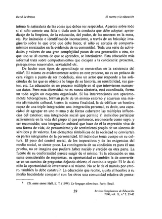 David Le Brelon                                                           El cuerpo y ¡a educación


íntimo la naturaleza de las cosas que deben ser respetadas. Aparece sobre todo
si el niño comete una falta o duda ante la conducta que debe adoptar: apren-
dizaje de la limpieza, de la educación, del pudor, de las maneras en la mesa,
etc. Por imitación e identificación inconsciente, a través de un bricolaje ima-
ginario sobre lo que cree que debe haces el niño se apropia de comporta-
mientos enraizados en la evidencia de su comunidad. Toda una serie de activi-
dades y valores de una gran complejidad pasan de una generación a otra, sin
que uno se dé cuenta de que se aprenden, se interiorizan. Esta educación más
informal trata sobre comportamientos que escapan a la conciencia: proxemia,
percepciones sensoriales, sexualidad etc.
     De hecho esos tipos de aprendizaje se enmarañan en la existencia del
niño4. El mismo es evidentemente activo en este proceso, no es un pedazo de
cera virgen a punto de ser modelado, sino un actor que responde a las soli-
citudes de las que es objeto a lo largo de su historia, su sensibilidad, sus gus-
tos, etc. La educación es un proceso múltiple en el que intervienen numero-
sos datos. Pero esta diversidad no es nunca aleatoria, está coordinada, forma
un todo según un esquema organizado. Si las intervenciones son aparente-
mente heterogéneas, forman parte de un mismo entorno y acarrean una mis-
ma afirmación cultural, tienen la misma finalidad, la de edificar un hombre
capaz de una triple integración: una integración personal, es decir, una capa-
cidad de agrupar en uno mismo y de forma coherente las múltiples influen-
cias del exterior; una integración social que permite al individuo participar
activamente en la vida del grupo al que pertenece, reconocerle como suyo, y
 ser reconocido; una integración cultural que hace de él la expresión viva de
una forma de vida, de pensamiento y de sentimiento propio de un sistema de
 sentidos y de valores. Los elementos simbólicos de la sociedad se convierten
en partes integrantes de la personalidad. El individuo toma cuerpo en su cul-
tura. El peso del control social, de los imperativos y de las exigencias del
medio social, se siente poco. La contingencia de su condición es para él una
prueba, no se imagina que pudiera haber nacido y crecido en otra parte. La
fuente de su conformidad parece surgir de si mismo. Si la educación es una
 suma considerable de respuestas, su oportunidad es también la de convertir-
 se en un camino de preguntas dej ando abierto el camino a seguir. El le da al
niño la oportunidad de inventarse a si mismo. No se le da el mundo por ente-
ro, también lo debe construir. La educación que recibe, ajusta al hombre a su
medio haciéndole compartir con los otros una comunidad relativa de pensa-

        Cfr. entre otros: Hall, E. T. (1994). Le langage silencieux. París: Seuil.

                                               39                Revista Complutense de Educación
                                                                          2000, vol. II, nY 2:35-42
 