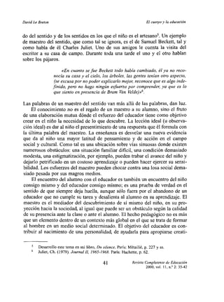 David Le Breton                                                          El cuerpo y la educac,on


do del sentido y de los sentidos en los que el niño es el artesano5. Un ejemplo
de maestro del sentido, que como tal se ignora, es el de Samuel Beckett, tal y
como habla de él Charles Juliet. Uno de sus amigos le cuenta la visita del
escritor a su casa de campo. Durante toda una tarde el uno y el otro hablan
sobre los pájaros.

                        «En cuanto se fue Beckett todo había cambiado, él ya no reco-
                   nocía su casa y el cielo, los árboles, las gentes tenían otro aspecto,
                   (se excusa por no poder explicarlo mejon reconoce que es algo inde-
                  finido, pero no hago ningún esfuerzo por comprenden ya que es lo
                   que siento en presencia de Bram Van Velde.hA.

Las palabras de un maestro del sentido van más allá de las palabras, dan luz.
    El conocimiento no es el regalo de un maestro a su alumno, sino el fruto
de una elaboración mutua dónde el esfuerzo del educador tiene como objetivo
crear en el niño la necesidad de lo que descubre. La lección ideal (u observa-
ción ideal) es dar al niño el presentimiento de una respuesta que él formula con
la última palabra del maestro. La enseñanza es desvelar una nueva evidencia
que da al niño una mayor latitud de pensamiento y de acción en el campo
social y cultural. Como tal es una ubicación sobre vías sinuosas donde existen
numerosos obstáculos: una situación familiar dificil, una condición demasiado
modesta, una estigmatización, por ejemplo, pueden trabar el avance del niño y
dejarlo petrificado en un costoso aprendizaje o pueden hacer ejercer su sensi-
bilidad. Los esfuerzos del maestro pueden chocar contra una losa social dema-
siado pesada por sus magros medios.
     El encuentro del alumno con el educador es también un encuentro del niño
consigo mismo y del educador consigo mismo; es una prueba de verdad en el
sentido de que siempre deja huella, aunque sólo fuera por el abandono de uíi
educador que no cumple su tarea y desalienta al alumno en su aprendizaje. El
maestro es el mediador del descubrimiento de sí mismo del niño, en su pro-
yección hacia la sociedad, al igual que puede ser un obstáculo según la calidad
de su presencia ante la clase o ante el alumno. El hecho pedagógico no es más
que un elemento dentro de un contexto más global en el que se trata de formar
al hombre en un medio social determinado. El objetivo del educador es con-
tribuir al nacimiento de una personalidad, de ayudarla para apropiarse creati-

         Desarrollo este tema en mi libro, bu sitence. Paris: Métailié, p. 227 y ss.
     6   Juliet, Cli. (1979). Jaurnal IL 1965-1968. Paris: l-lachette, p. 62.

                                               41                Revista Complutense de Educacton
                                                                         2000,   vol.   II, nY 2:   35-42
 