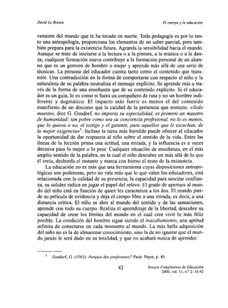David Le Breton                                                        El cuerpo y la educación


vamente del mundo que le ha tocado en suerte. Toda pedagogía es por lo tan-
to una antropología, proporciona los elementos de un saber parcial, pero tam-
bién prepara para la existencia futura. Agranda la sensibilidad hacia el mundo.
Aunque se trate de iniciarse a la lectura o a la pintura, a la música o a la dan-
za, cualquier formación nueva contribuye a la formación personal de un alum-
no que es un germen de hombre o mujer y aprende más allá de una serie de
técnicas. La persona del educador cuenta tanto como el contenido que trans-
mite. Una contradicción en la forma de comportarse con respecto al niño y la
naturaleza de su palabra neutraliza el mensaje explicito. Se aprende más a tra-
vés de la forma de una enseñanza que de su contenido explícito. Si el educa-
dor es un gula, lo es como si fuera un compañero de ruta y no un hombre indi-
ferente y dogmático. El impacto más fuerte es menos el del contenido
manifiesto de un discurso que la calidad de la presencia que sostiene. «Todo
maestro, dice O. Ousdorf, no importa su especialidad, es pri¡nem un maestro
de humanidad: tan pobre como sea su conciencia profesional, no lo es menos,
que lo quiera o no, e/testigo y el garante, para aquellos que le escuchan, de
la mejor exigencia>?. Incluso la tarea más humilde puede ofrecer al educador
la oportunidad de dar respuesta al niño sobre el sentido de la vida. Entre las
líneas de la lección prima una actitud, una mirada, y la influencia es a veces
decisiva para lo mejor o lo peor. Cualquier situación de enseñanza, en el más
amplio sentido de la palabra, en la cual el niño descubre un más allá de lo que
él creía, desborda el instante y marca con hierro el resto de la existencia.
     La educación no es más que una herramienta cuyas disposiciones antropo-
lógicas son poderosas, pero no vale más que lo que valen los educadores, está
relacionada con la calidad de su presencia, la capacidad para suscitar confian-
za, su solidez radica en jugar el papel del relevo. El grado de apertura al mun-
do del niño está en función de quien les caracteriza a los dos. El mundo pier-
de su película de evidencia y deja el campo libre a una mirada, es decir, a una
distancia crítica. El niño se abre al mundo del sentido y de las sensaciones,
aprende con todo su cuerpo. Realiza el aprendizaje de la libertad, descubre su
capacidad de crear los limites del mundo en el cual cree vivir lo más feliz
posible. La condición del hombre sigue siendo el inacabamiento, una aptitud
 infinita de conectarse en cada momento al mundo. La más bella adquisición
 del niño no es la de almacenar conocimiento, sino la de no ignorar que el mun-
do jamás le será dado en su totalidad, y que no acabará nunca de aprender.


        Gusdorf~ 6. (1963). Porquoi des projésseurs? Paris: Payot, p. 45.

                                              42               Revista Complutense de Educación
                                                                      2000, vol. tí, nY 2: 35-42
 