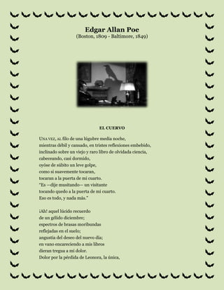 Edgar Allan Poe(Boston, 1809 - Baltimore, 1849)<br />el cuervo<br />Una vez, al filo de una lúgubre media noche,mientras débil y cansado, en tristes reflexiones embebido,inclinado sobre un viejo y raro libro de olvidada ciencia,cabeceando, casi dormido,oyóse de súbito un leve golpe,como si suavemente tocaran,tocaran a la puerta de mi cuarto.“Es —dije musitando— un visitantetocando quedo a la puerta de mi cuarto.Eso es todo, y nada más.”¡Ah! aquel lúcido recuerdode un gélido diciembre;espectros de brasas moribundasreflejadas en el suelo;angustia del deseo del nuevo día;en vano encareciendo a mis librosdieran tregua a mi dolor.Dolor por la pérdida de Leonora, la única,virgen radiante, Leonora por los ángeles llamada.Aquí ya sin nombre, para siempre.Y el crujir triste, vago, escalofriantede la seda de las cortinas rojasllenábame de fantásticos terroresjamás antes sentidos. Y ahora aquí, en pie,acallando el latido de mi corazón,vuelvo a repetir:“Es un visitante a la puerta de mi cuartoqueriendo entrar. Algún visitanteque a deshora a mi cuarto quiere entrar.Eso es todo, y nada más.”Ahora, mi ánimo cobraba bríos,y ya sin titubeos:“Señor —dije— o señora, en verdad vuestro perdónimploro,mas el caso es que, adormiladocuando vinisteis a tocar quedamente,tan quedo vinisteis a llamar,a llamar a la puerta de mi cuarto,que apenas pude creer que os oía.”Y entonces abrí de par en par la puerta:Oscuridad, y nada más.Escrutando hondo en aquella negrurapermanecí largo rato, atónito, temeroso,dudando, soñando sueños que ningún mortalse haya atrevido jamás a soñar.Mas en el silencio insondable la quietud callaba,y la única palabra ahí proferidaera el balbuceo de un nombre: “¿Leonora?”Lo pronuncié en un susurro, y el ecolo devolvió en un murmullo: “¡Leonora!”Apenas esto fue, y nada más.Vuelto a mi cuarto, mi alma toda,toda mi alma abrasándose dentro de mí,no tardé en oír de nuevo tocar con mayor fuerza.“Ciertamente —me dije—, ciertamentealgo sucede en la reja de mi ventana.Dejad, pues, que vea lo que sucede allí,y así penetrar pueda en el misterio.Dejad que a mi corazón llegue un momento el silencio,y así penetrar pueda en el misterio.”¡Es el viento, y nada más!De un golpe abrí la puerta,y con suave batir de alas, entróun majestuoso cuervode los santos días idos.Sin asomos de reverencia,ni un instante quedo;y con aires de gran señor o de gran damafue a posarse en el busto de Palas,sobre el dintel de mi puerta.Posado, inmóvil, y nada más.Entonces, este pájaro de ébanocambió mis tristes fantasías en una sonrisacon el grave y severo decorodel aspecto de que se revestía.“Aun con tu cresta cercenada y mocha —le dije—,no serás un cobarde,hórrido cuervo vetusto y amenazador.Evadido de la ribera nocturna.¡Dime cuál es tu nombre en la ribera de la Noche Plutónica!”Y el Cuervo dijo: “Nunca más.”Cuánto me asombró que pájaro tan desgarbadopudiera hablar tan claramente;aunque poco significaba su respuesta.Poco pertinente era. Pues no podemossino concordar en que ningún ser humanoha sido antes bendecido con la visión de un pájaroposado sobre el dintel de su puerta,pájaro o bestia, posado en el busto esculpidode Palas en el dintel de su puertacon semejante nombre: “Nunca más.”Mas el Cuervo, posado solitario en el sereno busto.las palabras pronunció, como virtiendosu alma sólo en esas palabras.Nada más dijo entonces;no movió ni una pluma.Y entonces yo me dije, apenas murmurando:“Otros amigos se han ido antes;mañana él también me dejará,como me abandonaron mis esperanzas.”Y entonces dijo el pájaro: “Nunca más.”Sobrecogido al romper el silenciotan idóneas palabras,“sin duda —pensé—, sin duda lo que dicees todo lo que sabe, su solo repertorio, aprendidode un amo infortunado a quien desastre impíopersiguió, acosó sin dar treguahasta que su cantinela sólo tuvo un sentido,hasta que las endechas de su esperanzallevaron sólo esa carga melancólicade ‘Nunca, nunca más’.”Mas el Cuervo arrancó todavíade mis tristes fantasías una sonrisa;acerqué un mullido asientofrente al pájaro, el busto y la puerta;y entonces, hundiéndome en el terciopelo,empecé a enlazar una fantasía con otra,pensando en lo que este ominoso pájaro de antaño,lo que este torvo, desgarbado, hórrido,flaco y ominoso pájaro de antañoquería decir granzando: “Nunca más.”En esto cavilaba, sentado, sin pronunciar palabra,frente al ave cuyos ojos, como-tizones encendidos,quemaban hasta el fondo de mi pecho.Esto y más, sentado, adivinaba,con la cabeza reclinadaen el aterciopelado forro del cojínacariciado por la luz de la lámpara;en el forro de terciopelo violetaacariciado por la luz de la lámpara¡que ella no oprimiría, ¡ay!, nunca más!Entonces me pareció que el airese tornaba más denso, perfumadopor invisible incensario mecido por serafinescuyas pisadas tintineaban en el piso alfombrado.“¡Miserable —dije—, tu Dios te ha concedido,por estos ángeles te ha otorgado una tregua,tregua de nepente de tus recuerdos de Leonora!¡Apura, oh, apura este dulce nepentey olvida a tu ausente Leonora!”Y el Cuervo dijo: “Nunca más.”“¡Profeta!” —exclamé—, ¡cosa diabolica!¡Profeta, sí, seas pájaro o demonioenviado por el Tentador, o arrojadopor la tempestad a este refugio desolado e impávido,a esta desértica tierra encantada,a este hogar hechizado por el horror!Profeta, dime, en verdad te lo imploro,¿hay, dime, hay bálsamo en Galaad?¡Dime, dime, te imploro!”Y el cuervo dijo: “Nunca más.”“¡Profeta! —exclamé—, ¡cosa diabólica!¡Profeta, sí, seas pájaro o demonio!¡Por ese cielo que se curva sobre nuestras cabezas,ese Dios que adoramos tú y yo,dile a esta alma abrumada de penas si en el remoto Edéntendrá en sus brazos a una santa doncellallamada por los ángeles Leonora,tendrá en sus brazos a una rara y radiante virgenllamada por los ángeles Leonora!”Y el cuervo dijo: “Nunca más.”“¡Sea esa palabra nuestra señal de partidapájaro o espíritu maligno! —le grité presuntuoso.¡Vuelve a la tempestad, a la ribera de la Noche Plutónica.No dejes pluma negra alguna, prenda de la mentiraque profirió tu espíritu!Deja mi soledad intacta.Abandona el busto del dintel de mi puerta.Aparta tu pico de mi corazóny tu figura del dintel de mi puerta.Y el Cuervo dijo: “Nunca más.”Y el Cuervo nunca emprendió el vuelo.Aún sigue posado, aún sigue posadoen el pálido busto de Palas.en el dintel de la puerta de mi cuarto.Y sus ojos tienen la aparienciade los de un demonio que está soñando.Y la luz de la lámpara que sobre él se derramatiende en el suelo su sombra. Y mi alma,del fondo de esa sombra que flota sobre el suelo,no podrá liberarse. ¡Nunca más!<br />ANALISIS BIOGRAFICO:<br />Es una obra en la que Edgar Allan Poe, expresa su gran melancolía, tristeza, dolor, depresión por la pérdida de su adorada Leonora y es por eso que el punto central del poema es el “dolor por la pérdida de Leonora…” ya que ella era todo para él, su muerte lo ha llevado a sentirse tan desdichado y solo que ve imágenes de un ser que no hace otra cosa que decirle que nunca más la volverá a ver. Tanto fue el impacto que le dejó esta desdicha que lo llevo a la muerte temprana y hasta el sepulcro llevo a su fiel compañero que sería su compañero para no estar solo nunca más. <br />