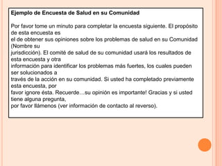 Ejemplo de Encuesta de Salud en su ComunidadPor favor tome un minuto para completar la encuesta siguiente. El propósito de esta encuesta esel de obtener sus opiniones sobre los problemas de salud en su Comunidad (Nombre sujurisdicción). El comité de salud de su comunidad usará los resultados de esta encuesta y otrainformación para identificar los problemas más fuertes, los cuales pueden ser solucionados através de la acción en su comunidad. Si usted ha completado previamente esta encuesta, porfavor ignore ésta. Recuerde…su opinión es importante! Gracias y si usted tiene alguna pregunta,por favor llámenos (ver información de contacto al reverso).