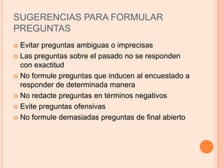SUGERENCIAS PARA FORMULAR PREGUNTASEvitar preguntas ambiguas o imprecisasLas preguntas sobre el pasado no se responden con exactitudNo formule preguntas que inducen al encuestado a responder de determinada maneraNo redacte preguntas en términos negativosEvite preguntas ofensivasNo formule demasiadas preguntas de final abierto