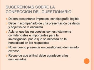 SUGERENCIAS SOBRE LA CONFECCIÓN DEL CUESTIONARIODeben presentarse impresos, con tipografía legibleDebe ir acompañado de una presentación de datos y objetivo de la encuestaAclarar que las respuestas son estrictamente confidenciales e importantes para la investigación, por lo que se necesita de la honestidad en las respuestasNo es bueno presentar un cuestionario demasiado extensoRecuerde que al final debe agradecer a los encuestados
