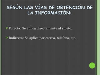 SEGÚN LAS VÍAS DE OBTENCIÓN DE
LA INFORMACIÓN:
 Directa: Se aplica directamente al sujeto.
 Indirecta: Se aplica por correo, teléfono, etc.
 