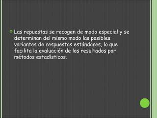  Las repuestas se recogen de modo especial y se
determinan del mismo modo las posibles
variantes de respuestas estándares, lo que
facilita la evaluación de los resultados por
métodos estadísticos.
 