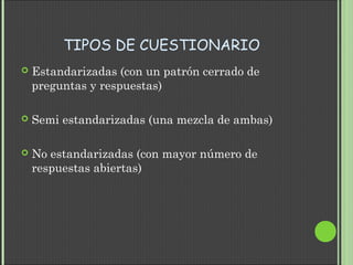 TIPOS DE CUESTIONARIO
 Estandarizadas (con un patrón cerrado de
preguntas y respuestas)
 Semi estandarizadas (una mezcla de ambas)
 No estandarizadas (con mayor número de
respuestas abiertas)
 