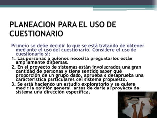 PLANEACION PARA EL USO DE CUESTIONARIOPrimero se debe decidir lo que se está tratando de obtener mediante el uso del cuestionario. Considere el uso de cuestionario si:1. Las personas a quienes necesita preguntarles están ampliamente dispersas.2. En el proyecto de sistemas están involucrados una gran cantidad de personas y tiene sentido saber qué proporción de un grupo dado, aprueba o desaprueba una característica particulares del sistema propuesto.3. Se está haciendo un estudio exploratorio y se quiere medir la opinión general  antes de darle al proyecto de sistema una dirección específica.