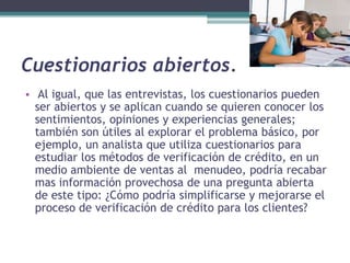 Cuestionarios abiertos. Al igual, que las entrevistas, los cuestionarios pueden ser abiertos y se aplican cuando se quieren conocer los sentimientos, opiniones y experiencias generales; también son útiles al explorar el problema básico, por ejemplo, un analista que utiliza cuestionarios para estudiar los métodos de verificación de crédito, en un medio ambiente de ventas al  menudeo, podría recabar mas información provechosa de una pregunta abierta de este tipo: ¿Cómo podría simplificarse y mejorarse el proceso de verificación de crédito para los clientes?