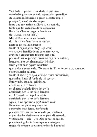 “sin duda —pensé—, sin duda lo que dice
es todo lo que sabe, su solo repertorio, aprendido
de un amo infortunado a quien desastre impío
persiguió, acosó sin dar tregua
hasta que su cantinela sólo tuvo un sentido,
hasta que las endechas de su esperanza
llevaron sólo esa carga melancólica
de ‘Nunca, nunca más’.”
Mas el Cuervo arrancó todavía
de mis tristes fantasías una sonrisa;
acerqué un mullido asiento
frente al pájaro, el busto y la puerta;
y entonces, hundiéndome en el terciopelo,
empecé a enlazar una fantasía con otra,
pensando en lo que este ominoso pájaro de antaño,
lo que este torvo, desgarbado, hórrido,
flaco y ominoso pájaro de antaño
quería decir granzando: “Nunca más.”En esto cavilaba, sentado,
sin pronunciar palabra,
frente al ave cuyos ojos, como-tizones encendidos,
quemaban hasta el fondo de mi pecho.
Esto y más, sentado, adivinaba,
con la cabeza reclinada
en el aterciopelado forro del cojín
acariciado por la luz de la lámpara;
en el forro de terciopelo violeta
acariciado por la luz de la lámpara
¡que ella no oprimiría, ¡ay!, nunca más!
Entonces me pareció que el aire
se tornaba más denso, perfumado
por invisible incensario mecido por serafines
cuyas pisadas tintineaban en el piso alfombrado.
“¡Miserable —dije—, tu Dios te ha concedido,
por estos ángeles te ha otorgado una tregua,
tregua de nepente de tus recuerdos de Leonora!

 