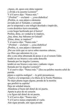 ¡Apura, oh, apura este dulce nepente
y olvida a tu ausente Leonora!”
Y el Cuervo dijo: “Nunca más.”
“¡Profeta!” —exclamé—, ¡cosa diabolica!
¡Profeta, sí, seas pájaro o demonio
enviado por el Tentador, o arrojado
por la tempestad a este refugio desolado e impávido,
a esta desértica tierra encantada,
a este hogar hechizado por el horror!
Profeta, dime, en verdad te lo imploro,
¿hay, dime, hay bálsamo en Galaad?
¡Dime, dime, te imploro!”
Y el cuervo dijo: “Nunca más.”
“¡Profeta! —exclamé—, ¡cosa diabólica!
¡Profeta, sí, seas pájaro o demonio!
¡Por ese cielo que se curva sobre nuestras cabezas,
ese Dios que adoramos tú y yo,
dile a esta alma abrumada de penas si en el remoto Edén
tendrá en sus brazos a una santa doncella
llamada por los ángeles Leonora,
tendrá en sus brazos a una rara y radiante virgen
llamada por los ángeles Leonora!”
Y el cuervo dijo: “Nunca más.”“¡Sea esa palabra nuestra señal de
partida
pájaro o espíritu maligno! —le grité presuntuoso.
¡Vuelve a la tempestad, a la ribera de la Noche Plutónica.
No dejes pluma negra alguna, prenda de la mentira
que profirió tu espíritu!
Deja mi soledad intacta.
Abandona el busto del dintel de mi puerta.
Aparta tu pico de mi corazón
y tu figura del dintel de mi puerta.
Y el Cuervo dijo: “Nunca más.”
Y el Cuervo nunca emprendió el vuelo.
Aún sigue posado, aún sigue posado

 