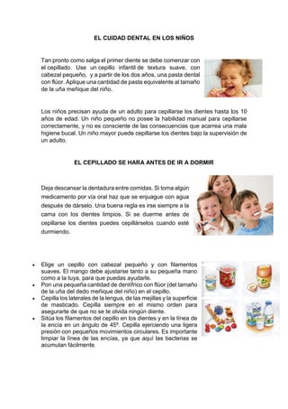 EL CUIDAD DENTAL EN LOS NIÑOS
Tan pronto como salga el primer diente se debe comenzar con
el cepillado. Use un cepillo infantil de textura suave, con
cabezal pequeño, y a partir de los dos años, una pasta dental
con flúor. Aplique una cantidad de pasta equivalente al tamaño
de la uña meñique del niño.
Los niños precisan ayuda de un adulto para cepillarse los dientes hasta los 10
años de edad. Un niño pequeño no posee la habilidad manual para cepillarse
correctamente, y no es consciente de las consecuencias que acarrea una mala
higiene bucal. Un niño mayor puede cepillarse los dientes bajo la supervisión de
un adulto.
EL CEPILLADO SE HARA ANTES DE IR A DORMIR
Deja descansar la dentadura entre comidas. Si toma algún
medicamento por vía oral haz que se enjuague con agua
después de dárselo. Una buena regla es irse siempre a la
cama con los dientes limpios. Si se duerme antes de
cepillarse los dientes puedes cepillárselos cuando esté
durmiendo.
 Elige un cepillo con cabezal pequeño y con filamentos
suaves. El mango debe ajustarse tanto a su pequeña mano
como a la tuya, para que puedas ayudarle.
 Pon una pequeña cantidad de dentífrico con flúor (del tamaño
de la uña del dedo meñique del niño) en el cepillo.
 Cepilla los laterales de la lengua, de las mejillas y la superficie
de masticado. Cepilla siempre en el mismo orden para
asegurarte de que no se te olvida ningún diente.
 Sitúa los filamentos del cepillo en los dientes y en la línea de
la encía en un ángulo de 45º. Cepilla ejerciendo una ligera
presión con pequeños movimientos circulares. Es importante
limpiar la línea de las encías, ya que aquí las bacterias se
acumulan fácilmente.
 