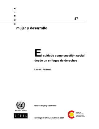 E
I
R

                                                   87
E
S




    mujer y desarrollo




              E      l cuidado como cuestión social
              desde un enfoque de derechos

              Laura C. Pautassi




              Unidad Mujer y Desarrollo




              Santiago de Chile, octubre de 2007
 