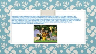 AUNQUEALGUNOSANIMALESSALVAJESPUEDANPARECERAMISTOSOS,HAYQUETENERCUIDADOYNO
ACERCARSE,PORQUEALNOESTARACOSTUMBRADOSALCONTACTOSONLOSSERESHUMANOSPUEDEN
LLEGARAHACERNOSDAÑOPORESOCUANOVEAISUNANIMALMIENTRASESTAISPASEANDOPORELBOSQUEO
PORUNAZONADONDEPUEDENVIVIRANIMALESSALVAJES,MICONSEJOESLOOSVAYAISDEAHÍMUYDESPACIO,
SINHACERRUIDONIMOLESTARALANIMAL,YPORSUPUESTONUNCALEDEISLAESPALDAPUELAS
POSIBILIDADESDEQUETEATAQUESERÁNMAYORES.
 