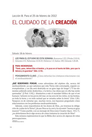 Lección 8: Para el 25 de febrero de 2012

     EL CUIDADO DE LA CREACIÓN




     Sábado 18 de febrero

           LEE PARA EL ESTUDIO DE ESTA SEMANA: Romanos 1:25; 2 Pedro 3:10-14;
           Génesis 2:15; Nehemías 13:16-19; Hebreos 1:3; Salmo 100; Génesis 1:26-28.

           PARA MEMORIZAR:
           “Tomó, pues, Jehová Dios al hombre, y lo puso en el huerto de Edén, para que lo
           labrara y lo guardase” (Gén. 2:15).

           PENSAMIENTO CLAVE: ¿Cómo deberían los cristianos relacionarse con
           el medioambiente?

     ¿QUÉ DEBERÍAMOS PENSAR, como adventistas del séptimo día, acerca del
     medioambiente, ya que sabemos que esta Tierra está corrompida, seguirá co-
     rrompiéndose, y un día será destruida en un gran lago de fuego? (“Y los ele-
     mentos ardiendo serán deshechos, y la tierra y las obras que en ella hay serán
     quemadas” [2 Ped. 3:10].). Añadamos a esto el mandato bíblico de que el ser
     humano “señoree en los peces del mar, en las aves de los cielos, en las bestias,
     en toda la tierra, y en todo animal que se arrastra sobre la tierra” (Gén 1:26).
     Tampoco es de extrañar que, muchas veces, nos hayamos preguntado cómo
     relacionarnos con los problemas medioambientales.
         Además, como mayordomos de los dones de Dios, ¿no tenemos la obliga-
     ción de cuidar de la Tierra? ¿Acaso Dios no la creó y la encontró “buena en gran
     manera”? Como pueblo, con un mensaje de Dios como Creador (Apoc. 14:6, 7),
     ¿no deberíamos decir algo acerca de cómo tratamos la creación de Dios?
         Esta semana exploraremos lo que la Biblia dice acerca de algunas de estas
     preocupaciones.
     Distribuída por:
     RECURSOS ESCUELA SABATICA




54
 