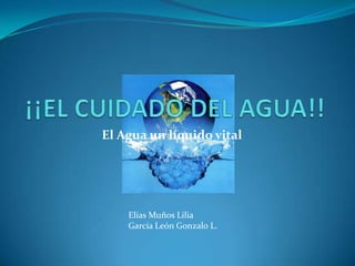 ¡¡EL CUIDADO DEL AGUA!! El Agua un líquido vital Elías Muños Lilia García León Gonzalo L. 