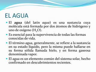 EL AGUAEl agua (del latín aqua) es una sustancia cuya molécula está formada por dos átomos de hidrógeno y uno de oxígeno (H2O). Es esencial para la supervivencia de todas las formas conocidas de vida. El término agua, generalmente, se refiere a la sustancia en su estado líquido, pero la misma puede hallarse en su forma sólida llamada hielo, y en forma gaseosa denominada vapor. El agua es un elemento común del sistema solar, hecho confirmado en descubrimientos recientes. 
