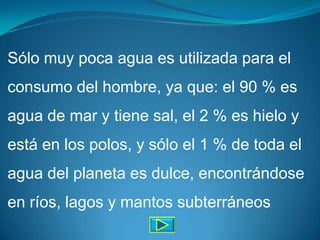 Sólo muy poca agua es utilizada para el
consumo del hombre, ya que: el 90 % es
agua de mar y tiene sal, el 2 % es hielo y
está en los polos, y sólo el 1 % de toda el
agua del planeta es dulce, encontrándose
en ríos, lagos y mantos subterráneos
 
