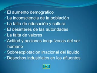 El aumento demográfico
La inconsciencia de la población
La falta de educación y cultura
El desinterés de las autoridades
La falta de valores
Actitud y acciones inequívocas del ser
 humano
Sobreexplotación irracional del liquido
Desechos industriales en los afluentes.
 