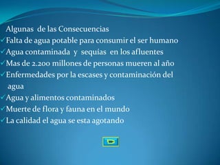 Algunas de las Consecuencias
Falta de agua potable para consumir el ser humano
Agua contaminada y sequías en los afluentes
Mas de 2.200 millones de personas mueren al año
Enfermedades por la escases y contaminación del
 agua
Agua y alimentos contaminados
Muerte de flora y fauna en el mundo
La calidad el agua se esta agotando
 
