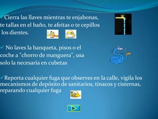 Cierra las llaves mientras te enjabonas,
te tallas en el baño, te afeitas o te cepillos
 los dientes.

 No laves la banqueta, pisos o el
coche a "chorro de manguera", usa
solo la necesaria en cubetas

Reporta cualquier fuga que observes en la calle, vigila los
mecanismos de depósito de sanitarios, tinacos y cisternas,
reparando cualquier fuga
 