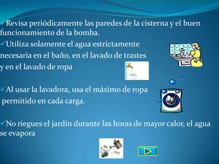Revisa periódicamente las paredes de la cisterna y el buen
funcionamiento de la bomba.
Utiliza solamente el agua estrictamente
necesaria en el baño, en el lavado de trastes
y en el lavado de ropa

Al usar la lavadora, usa el máximo de ropa
permitido en cada carga.

No riegues el jardín durante las horas de mayor calor, el agua
se evapora
 