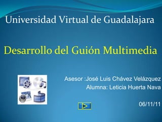 Universidad Virtual de Guadalajara


Desarrollo del Guión Multimedia

             Asesor :José Luis Chávez Velázquez
                     Alumna: Leticia Huerta Nava

                                        06/11/11
 