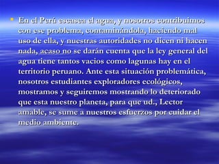 En el Perú escasea el agua, y nosotros contribuimos con ese problema, contaminándola, haciendo mal uso de ella, y nuestras autoridades no dicen ni hacen nada, acaso no se darán cuenta que la ley general del agua tiene tantos vacios como lagunas hay en el territorio peruano. Ante esta situación problemática, nosotros estudiantes exploradores ecológicos, mostramos y seguiremos mostrando lo deteriorado que esta nuestro planeta, para que ud., Lector amable, se sume a nuestros esfuerzos por cuidar el medio ambiente.  