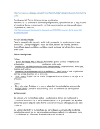 http://www.psicopedagogia.com/definicion/teoria%20del%20aprendizaje%20de%20vig
    otsky

    David Ausubel. Teoría del aprendizaje significativo.
    Ausubel (1978) propone el aprendizaje significativo, que consiste en la adquisición
    al relacionar la nueva información con los conocimientos previos que el sujeto
    dispone en su memoria.
    http://teoriasdeaprendizajeuagrm.blogspot.com/2011/06/resumen-de-la-teoria-del-
    aprendizaje.html


    Recursos didácticos:
    Para la ejecución del proyecto se tendrán en cuenta los siguientes recursos
    didácticos: Diario pedagógico, hojas de block, lápices de colores, cámaras
    fotográficas, papel periódico, periódico mural, laminas, cartulinas, fomi, icopor,
    entre otros.

    Recursos digitales:

    Offline:
-     - Editor de videos (Movie Maker): Recopilar, grabar y editar evidencias de

    actividades                        realizadas en la sede.
-     - procesador de texto (Microsoft Word u OpenOffice): Diseñar cartas, mensajes,

    folletos, entre otros.
-     - presentador de ideas (Microsoft PowerPoint u OpenOffice): Crear diapositivas

    con los temas descritos en el proyecto.
-    - video beam: Proyección de videos, imágenes alusivas al tema a trabajar en el

    proyecto.

    Online:
-   - Blog educativo: Publicar el proyecto y las distintas actividades a desarrollar.

-   - Google Drive: Compartir actividades y crear un ambiente de participación.


    Metodología:

    Se utilizará una metodología activa – participativa, donde se involucrará la
    comunidad educativa de la sede nueva esperanza, al igual que todas aquellas
    personas que de alguna u otra forma se quieran vincular a la ejecución de este
    proyecto.

    Se utilizará también la metodología de aprendizaje constructivista donde los
    estudiantes a partir de las experiencias que tienen del entorno adquieren otros
    conocimientos en diferentes áreas de manera transversal.
 