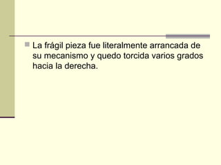  La frágil pieza fue literalmente arrancada de
su mecanismo y quedo torcida varios grados
hacia la derecha.
 