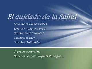 Feria de la Ciencia 2014
BSPA N° 7083. Anexo :
“Comunidad Chorote”.
Tartagal (Salta)
1ra 5ta. Polimodal.
Ciencias Naturales.
Docente: Ángela Virginia Rodríguez.
 