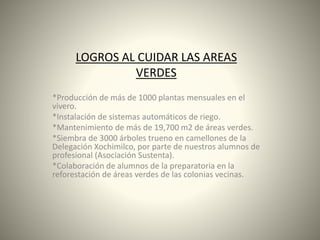 LOGROS AL CUIDAR LAS AREAS
VERDES
*Producción de más de 1000 plantas mensuales en el
vivero.
*Instalación de sistemas automáticos de riego.
*Mantenimiento de más de 19,700 m2 de áreas verdes.
*Siembra de 3000 árboles trueno en camellones de la
Delegación Xochimilco, por parte de nuestros alumnos de
profesional (Asociación Sustenta).
*Colaboración de alumnos de la preparatoria en la
reforestación de áreas verdes de las colonias vecinas.
 