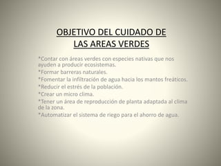 OBJETIVO DEL CUIDADO DE
LAS AREAS VERDES
*Contar con áreas verdes con especies nativas que nos
ayuden a producir ecosistemas.
*Formar barreras naturales.
*Fomentar la infiltración de agua hacia los mantos freáticos.
*Reducir el estrés de la población.
*Crear un micro clima.
*Tener un área de reproducción de planta adaptada al clima
de la zona.
*Automatizar el sistema de riego para el ahorro de agua.
 