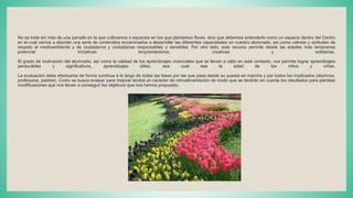 No se trata sin más de una parcela en la que cultivamos o espacios en los que plantamos flores, sino que debemos entenderlo como un espacio dentro del Centro
en el cual vamos a abordar una serie de contenidos encaminados a desarrollar las diferentes capacidades en nuestro alumnado, asi como valores y actitudes de
respeto al medioambiente y de ciudadanos y ciudadanas responsables y sensibles. Por otro lado, este recurso permite desde las edades más tempranas
potenciar iniciativas emprendedoras, creativas y solidarias.
El grado de motivación del alumnado, así como la calidad de los aprendizajes vivenciales que se llevan a cabo en este contexto, nos permite lograr aprendizajes
perdurables y significativos, aprendizajes útiles, sea cual sea la edad de los niños y niñas.
La evaluación debe efectuarse de forma continua a lo largo de todas las fases por las que pasa desde su puesta en marcha y por todos los implicados (alumnos,
profesores, padres). Como se busca evaluar para mejorar tendrá un carácter de retroalimentación de modo que se tendrán en cuenta los resultados para plantear
modificaciones que nos lleven a conseguir los objetivos que nos hemos propuesto.
 