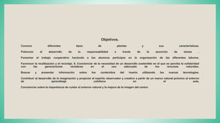 Objetivos.
Conocer diferentes tipos de plantas y sus características.
Potenciar el desarrollo de la responsabilidad a través de la asunción de tareas .
Fomentar el trabajo cooperativo haciendo a los alumnos partícipes en la organización de las diferentes labores.
Favorecer la reutilización y el reciclaje. 8. Concienciar de la necesidad de un desarrollo sostenible en el que se perciba la solidaridad
con las generaciones venideras en el uso adecuado de los recursos naturales.
Buscar y presentar información sobre los contenidos del huerto utilizando las nuevas tecnologías.
Contribuir al desarrollo de la imaginación y propiciar el espíritu observador y creativo a partir de un marco natural próximo al entorno
de aprendizaje cotidiano en el aula.
Concienciar sobre la importancia de cuidar el entorno natural y la mejora de la imagen del centro.
 