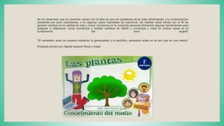 Se ha observado que los alumnos crecen con la idea de que los problemas de la mala alimentación y la contaminación
ambiental son poco importantes, y en algunos casos imposibles de solucionar. Se tratarán estos temas con el fin de
generar cambios en la calidad de vida y mayor conciencia en la conducta personal ofreciendo algunas herramientas para
empezar a reflexionar, tomar conciencia y facilitar cambios de hábito y conductas y notar en ambos casos el rol
fundamental del reino vegetal.
"El verdadero amor se muestra mediante la generosidad y el sacrificio, pensando antes en el otro que en uno mismo“
Empieza primero por dejarle explorar flores y hojas.
 