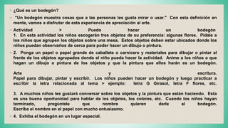 ◦ ¿Qué es un bodegón?
◦ "Un bodegón muestra cosas que a las personas les gusta mirar o usar." Con esta definición en
mente, vamos a disfrutar de esta experiencia de apreciación al arte.
◦ Actividad > Puedo hacer un bodegón
1. En esta actividad los niños escogerán tres objetos de su preferencia: algunas flores. Pídale a
los niños que agrupen los objetos sobre una mesa. Estos objetos deben estar ubicados donde los
niños puedan observarlos de cerca para poder hacer un dibujo o pintura.
◦ 2. Ponga un papel o papel grande de caballete o carnicero y materiales para dibujar o pintar al
frente de los objetos agrupados donde el niño pueda hacer la actividad. Anime a los niños a que
hagan un dibujo o pintura de los objetos y que la pintura que ellos harán es un bodegón.
Arte y escritura.
Papel para dibujar, pintar y escribir. Los niños pueden hacer un bodegón y luego practicar a
escribir la letra relacionada al tema > ejemplo: letra G Girasol, letra F flores, etc.
3. A muchos niños les gustará conversar sobre los objetos y la pintura que están haciendo. Esta
es una buena oportunidad para hablar de los objetos, los colores, etc. Cuando los niños hayan
terminado, pregúntele que nombre quieren darle al bodegón.
Escriba el nombre en el papel con mucho entusiasmo.
◦ 4. Exhiba el bodegón en un lugar especial.
 