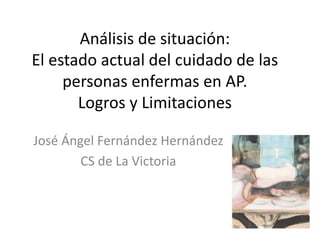 José Ángel Fernández Hernández
CS de La Victoria
Análisis de situación:
El estado actual del cuidado de las
personas enfermas en AP.
Logros y Limitaciones
 