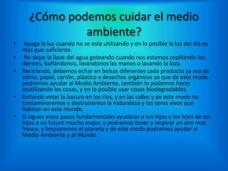 ¿Cómo podemos cuidar el medio
ambiente?
• Apaga la luz cuando no se este utilizando y en lo posible la luz del día es
mas que suficiente.
• No dejar la llave del agua goteando cuando nos estamos cepillando los
dientes, bañándonos, lavándonos las manos o lavando la loza.
• Reciclando, debemos echar en bolsas diferentes cada producto ya sea de
vidrio, papel, cartón, plástico y desechos orgánicos ya que de este modo
podremos ayudar al Medio Ambiente, también lo podemos hacer
reutilizando las cosas, y en lo posible usar cosas biodegradables.
• Evitando votar la basura en los ríos, y en las calles y de este modo no
contaminaremos y destruiremos la naturaleza y los seres vivos que
habitan en este mundo.
• Si sigues estos pasos fundamentales ayudaras a tus hijos y los hijos de tus
hijos a un futuro mucho mejor, y podremos tener y respirar un aire mas
fresco, y limpiaremos el planeta y de este modo podremos ayudar al
Medio Ambiente y al Mundo.
 