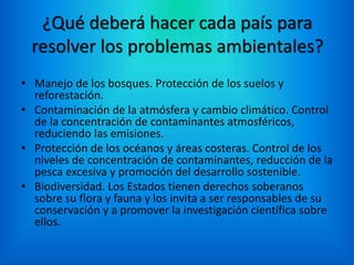 ¿Qué deberá hacer cada país para
resolver los problemas ambientales?
• Manejo de los bosques. Protección de los suelos y
reforestación.
• Contaminación de la atmósfera y cambio climático. Control
de la concentración de contaminantes atmosféricos,
reduciendo las emisiones.
• Protección de los océanos y áreas costeras. Control de los
niveles de concentración de contaminantes, reducción de la
pesca excesiva y promoción del desarrollo sostenible.
• Biodiversidad. Los Estados tienen derechos soberanos
sobre su flora y fauna y los invita a ser responsables de su
conservación y a promover la investigación científica sobre
ellos.
 