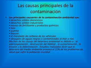 Las causas principales de la
contaminación
• Los principales causantes de la contaminación ambiental son:
• desechos sólidos domésticos
• desechos sólidos industriales
• exceso de fertilizante y productos químicos
• tala
• quema
• basura
• el monóxido de carbono de los vehículos
• desagües de aguas negras o contaminadas al mar o ríos
Muchas de las causas del deterioro ambiental es debido a : la
sobreexplotación , destrucción del hábitat , la contaminación , la
erosión y la deforestación . Estudios realizados dicen que el
deterioro del medio ambiente provoca el 21% de los problemas de
salud que sufre la población mundial
 