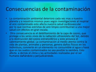 Consecuencias de la contaminación
• La contaminación ambiental deteriora cada vez mas a nuestro
planeta y a nosotros mismos pues según investigaciones al respirar
el aire contaminado esto afecta nuestra salud cardiovascular
por lo que normas estrictas de aire limpio contribuirían a una mejor
salud con efectos en gran escala.
• Otra consecuencia es el debilitamiento de la capa de ozono, que
protege a los seres vivos de la radiación ultravioleta del Sol, debido
a la destrucción del ozono estratosférico y esto provoca el
calentamiento global. La contaminación al medio atenta contra la
vida de plantas, animales y personas, genera daños físicos en los
individuos, convierte en un elemento no consumible al agua y hace
que en los suelos contaminados no sea posible la siembra. Esto
afecta a demás el clima y las actividades realizadas por el ser
humano dañándolo y perjudicándole.
 