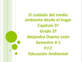 El cuidado del medio ambiente desde el hogar Capitulo 5º Grado 2º Alejandra Ospina León Semestre 4-1 P.F.C Educación Ambiental 