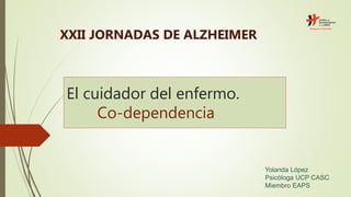El cuidador del enfermo.
Co-dependencia
XXII JORNADAS DE ALZHEIMER
Yolanda López
Psicóloga UCP CASC
Miembro EAPS
 